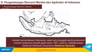 Setelah kemerdekaan Indonesia, salah satu tonggak penting ekonomi
maritim Indonesia terjadi pada tahun 1957. Saat itu, dideklarasikan
Deklarasi Wawasan Nusantara (Deklarasi Djuanda).
1. Pengembangan Ekonomi Maritim
Indonesia
ILMU PENGETAHUAN
D. Pengembangan Ekonomi Maritim dan Agrikultur di Indonesia
 