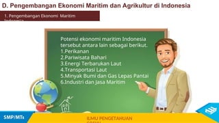 Potensi ekonomi maritim Indonesia
tersebut antara lain sebagai berikut.
1.Perikanan
2.Pariwisata Bahari
3.Energi Terbarukan Laut
4.Transportasi Laut
5.Minyak Bumi dan Gas Lepas Pantai
6.Industri dan Jasa Maritim
1. Pengembangan Ekonomi Maritim
Indonesia
D. Pengembangan Ekonomi Maritim dan Agrikultur di Indonesia
ILMU PENGETAHUAN
 