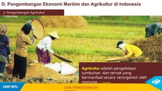 Agrikultur adalah pengelolaan
tumbuhan dan ternak yang
bermanfaat secara terorganisir oleh
manusia. T. J. Rimando
D. Pengembangan Ekonomi Maritim dan Agrikultur di Indonesia
ILMU PENGETAHUAN
2. Pengembangan Agrikultur
Indonesia
 