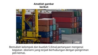 Amatilah gambar
berikut:
Bentuklah kelompok dan buatlah 5 (lima) pertanyaan mengenai
kegiatan ekonomi yang terjadi berhubungan dengan pengiriman
peti kemas.
 