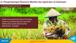 Pada masa pemerintahan Presiden
Sukarno, pembangunan ekonomi
difokuskan pada pemenuhan
kebutuhan pangan.
D. Pengembangan Ekonomi Maritim dan Agrikultur di Indonesia
ILMU PENGETAHUAN
2. Pengembangan Agrikultur
Indonesia
 