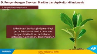 D. Pengembangan Ekonomi Maritim dan Agrikultur di Indonesia
2. Pengembangan Agrikultur
Indonesia
Badan Pusat Statistik (BPS) membagi
pertanian atas subsektor tanaman
pangan, hortikultura, perkebunan,
peternakan, perikanan, dan kehutanan.
ILMU PENGETAHUAN
 