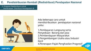 E. Pendistribusian Kembali (Redistribusi) Pendapatan Nasional
2. Program Redistribusi untuk
Pemerataan Distribusi Pendapatan di
Indonesia
Ada beberapa cara untuk
mendistribusikan pendapatan nasional
yaitu:
1.Pembayaran Langsung serta
Penyediaan Barang dan Jasa
2.Pemberdayaan Masyarakat
3.Pengembangan Usaha atau Industri
Kecil
4.Penerapan Pajak Penghasilan Progresif
ILMU PENGETAHUAN
 