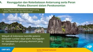 1. Keunggulan dan Keterbatasan Antarruang
dalam Permintaan dan Penawaran
Wilayah di Indonesia memiliki potensi
kekayaan sumber daya alam. Keunggulan
ini menawarkan peluang ekonomi yang
menjanjikan.
A. Keunggulan dan Keterbatasan Antarruang serta Peran
Pelaku Ekonomi dalam Perekonomian
ILMU PENGETAHUAN
 