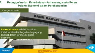 Pelaku ekonomi adalah individu-
individu atau lembaga-lembaga yang
terlibat dalam proses kegiatan
ekonomi.
2. Pengertian Pelaku
Ekonomi
ILMU PENGETAHUAN
A. Keunggulan dan Keterbatasan Antarruang serta Peran
Pelaku Ekonomi dalam Perekonomian
 