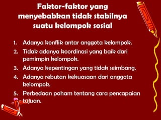 Faktor-faktor yang
menyebabkan tidak stabilnya
suatu kelompok sosial
1. Adanya konflik antar anggota kelompok.
2. Tidak adanya koordinasi yang baik dari
pemimpin kelompok.
3. Adanya kepentingan yang tidak seimbang.
4. Adanya rebutan kekuasaan dari anggota
kelompok.
5. Perbedaan paham tentang cara pencapaian
tujuan.

 