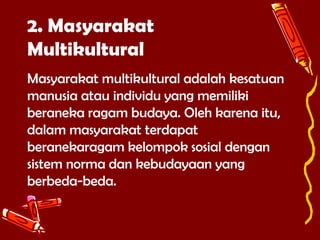 2. Masyarakat
Multikultural
Masyarakat multikultural adalah kesatuan
manusia atau individu yang memiliki
beraneka ragam budaya. Oleh karena itu,
dalam masyarakat terdapat
beranekaragam kelompok sosial dengan
sistem norma dan kebudayaan yang
berbeda-beda.

 