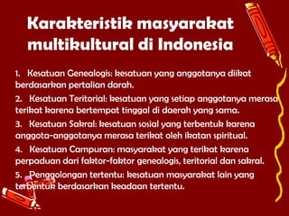Karakteristik masyarakat
multikultural di Indonesia
1. Kesatuan Genealogis: kesatuan yang anggotanya diikat
berdasarkan pertalian darah.
2. Kesatuan Teritorial: kesatuan yang setiap anggotanya merasa
terikat karena bertempat tinggal di daerah yang sama.
3. Kesatuan Sakral: kesatuan sosial yang terbentuk karena
anggota-anggotanya merasa terikat oleh ikatan spiritual.
4. Kesatuan Campuran: masyarakat yang terikat karena
perpaduan dari faktor-faktor genealogis, teritorial dan sakral.
5. Penggolongan tertentu: kesatuan masyarakat lain yang
terbentuk berdasarkan keadaan tertentu.

 