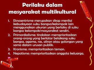 Perilaku dalam
masyarakat multikultural
1.

Etnosentrisme merupakan sikap menilai
kebudayaan suku bangsa/kelompok lain
menggunakan ukuran yang berlaku di suku
bangsa kelompok/masyarakat sendiri.
2. Primordialisme: tindakan memprioritaskan
orang-orang yang berlatar belakang suku
bangsa, agama, ras, aliran atau golongan yang
sama dalam urusan publik.
3. Kronisme: memprioritaskan teman.
4. Nepotisme: memprioritaskan anggota keluarga.

 