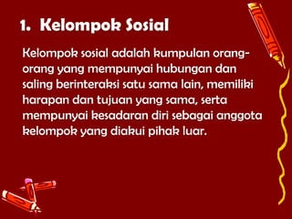 1. Kelompok Sosial
Kelompok sosial adalah kumpulan orangorang yang mempunyai hubungan dan
saling berinteraksi satu sama lain, memiliki
harapan dan tujuan yang sama, serta
mempunyai kesadaran diri sebagai anggota
kelompok yang diakui pihak luar.

 