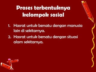 Proses terbentuknya
kelompok sosial
1. Hasrat untuk bersatu dengan manusia
lain di sekitarnya.
2. Hasrat untuk bersatu dengan situasi
alam sekitarnya.

 
