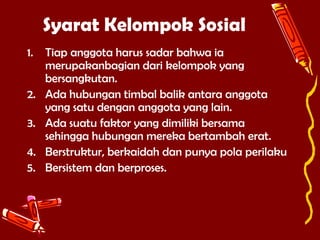 Syarat Kelompok Sosial
1.
2.
3.
4.
5.

Tiap anggota harus sadar bahwa ia
merupakanbagian dari kelompok yang
bersangkutan.
Ada hubungan timbal balik antara anggota
yang satu dengan anggota yang lain.
Ada suatu faktor yang dimiliki bersama
sehingga hubungan mereka bertambah erat.
Berstruktur, berkaidah dan punya pola perilaku
Bersistem dan berproses.

 