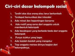 Ciri-ciri dasar kelompok sosial
1. Terdiri atas dua orang atau terus bertambah
2. Terdapat komunikasi dan interaksi
3. Ada minat dan kepentingan bersama
4. Ada motif yang sama dari anggota untuk
membentuk kelompok
5. Ada kecakapan yang berbeda-beda dari anggota
kelompok
6. Punya stuktur yang tegas
7. Ada kaidah-kaidah yang mengatur
8. Tiap anggota merasa dirinya bagian dari
kelompoknya.

 