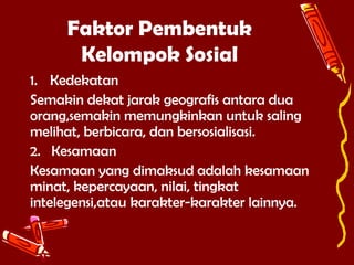 Faktor Pembentuk
Kelompok Sosial
1. Kedekatan
Semakin dekat jarak geografis antara dua
orang,semakin memungkinkan untuk saling
melihat, berbicara, dan bersosialisasi.
2. Kesamaan
Kesamaan yang dimaksud adalah kesamaan
minat, kepercayaan, nilai, tingkat
intelegensi,atau karakter-karakter lainnya.

 