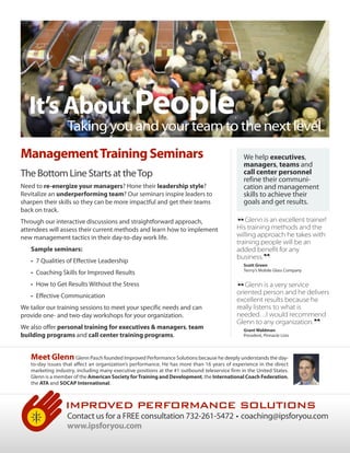 It’s About People
                  Taking you and your team to the next level
Management Training Seminars                                                                   We help executives,
                                                                                               managers, teams and
The Bottom Line Starts at the Top                                                              call center personnel
                                                                                               refine their communi-
Need to re-energize your managers? Hone their leadership style?                                cation and management
Revitalize an underperforming team? Our seminars inspire leaders to                            skills to achieve their
sharpen their skills so they can be more impactful and get their teams                         goals and get results.
back on track.
Through our interactive discussions and straightforward approach,
attendees will assess their current methods and learn how to implement
new management tactics in their day-to-day work life.
                                                                                            “  Glenn is an excellent trainer!
                                                                                            His training methods and the
                                                                                            willing approach he takes with
                                                                                            training people will be an
   Sample seminars:                                                                         added benefit for any
   • 7 Qualities of Effective Leadership
   • Coaching Skills for Improved Results
                                                                                            business.
                                                                                                         ”
                                                                                               Scott Green
                                                                                               Terrry’s Mobile Glass Company


   • How to Get Results Without the Stress
   • Effective Communication                                                                “  Glenn is a very service
                                                                                            oriented person and he delivers
                                                                                            excellent results because he
                                                                                            really listens to what is
We tailor our training sessions to meet your specific needs and can
provide one- and two-day workshops for your organization.                                   needed…I would recommend
We also offer personal training for executives & managers, team
building programs and call center training programs.
                                                                                            Glenn to any organization.
                                                                                               Grant Waldman
                                                                                               President, Pinnacle Lists       ”
   Meet Glenn Glenn Pasch founded Improved Performance Solutions because he deeply understands the day-
   to-day issues that affect an organization’s performance. He has more than 16 years of experience in the direct
   marketing industry, including many executive positions at the #1 outbound teleservice firm in the United States.
   Glenn is a member of the American Society for Training and Development, the International Coach Federation,
   the ATA and SOCAP International.



                  IMPROVED PERFORMANCE SOLUTIONS
                  Contact us for a FREE consultation 732-261-5472 • coaching@ipsforyou.com
                  www.ipsforyou.com
 