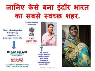 Amit Ratn Gangwal Jain 1
Dr. Amit Gangwal
(MPharm., PhD.)
8989004321
Amit Ka PPT
(Amit’s PPT)
Available on SlideShare.com
From 12/02/2018: 04:04PAM
जानिए के से बिा इंदौर भारत
का सबसे स्वच्छ शहर.
IAS Manish
Singh, the man
of steel nerves
who made
Indore the
cleanest city of
India in 2017.
Motivational speaker
& leadership
consultant to
propagate humanity
 