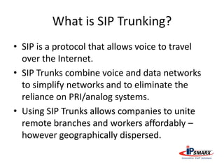 What is SIP Trunking?
• SIP is a protocol that allows voice to travel
over the Internet.
• SIP Trunks combine voice and data networks
to simplify networks and to eliminate the
reliance on PRI/analog systems.
• Using SIP Trunks allows companies to unite
remote branches and workers affordably –
however geographically dispersed.
 