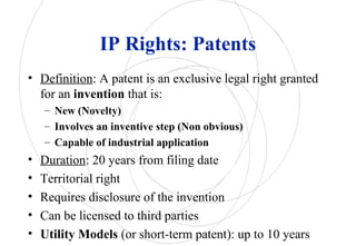IP Rights: Patents
• Definition: A patent is an exclusive legal right granted
for an invention that is:
– New (Novelty)
– Involves an inventive step (Non obvious)
– Capable of industrial application
• Duration: 20 years from filing date
• Territorial right
• Requires disclosure of the invention
• Can be licensed to third parties
• Utility Models (or short-term patent): up to 10 years
 