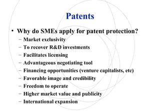 Patents
• Why do SMEs apply for patent protection?
– Market exclusivity
– To recover R&D investments
– Facilitates licensing
– Advantageous negotiating tool
– Financing opportunities (venture capitalists, etc)
– Favorable image and credibility
– Freedom to operate
– Higher market value and publicity
– International expansion
 