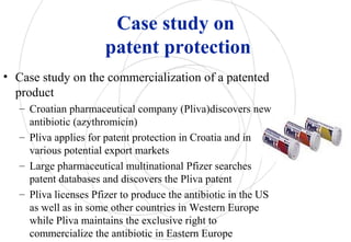 Case study on
patent protection
• Case study on the commercialization of a patented
product
– Croatian pharmaceutical company (Pliva)discovers new
antibiotic (azythromicin)
– Pliva applies for patent protection in Croatia and in
various potential export markets
– Large pharmaceutical multinational Pfizer searches
patent databases and discovers the Pliva patent
– Pliva licenses Pfizer to produce the antibiotic in the US
as well as in some other countries in Western Europe
while Pliva maintains the exclusive right to
commercialize the antibiotic in Eastern Europe
 