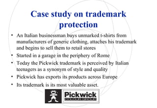 Case study on trademark
protection
• An Italian businessman buys unmarked t-shirts from
manufacturers of generic clothing, attaches his trademark
and begins to sell them to retail stores
• Started in a garage in the periphery of Rome
• Today the Pickwick trademark is perceived by Italian
teenagers as a synonym of style and quality
• Pickwick has exports its products across Europe
• Its trademark is its most valuable asset.
 