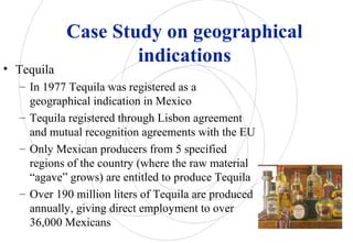Case Study on geographical
indications
• Tequila
– In 1977 Tequila was registered as a
geographical indication in Mexico
– Tequila registered through Lisbon agreement
and mutual recognition agreements with the EU
– Only Mexican producers from 5 specified
regions of the country (where the raw material
“agave” grows) are entitled to produce Tequila
– Over 190 million liters of Tequila are produced
annually, giving direct employment to over
36,000 Mexicans
 