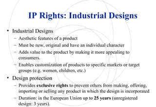 IP Rights: Industrial Designs
• Industrial Designs
– Aesthetic features of a product
– Must be new, original and have an individual character
– Adds value to the product by making it more appealing to
consumers.
– Enables customization of products to specific markets or target
groups (e.g. women, children, etc.)
• Design protection
– Provides exclusive rights to prevent others from making, offering,
importing or selling any product in which the design is incorporated
– Duration: in the European Union up to 25 years (unregistered
design: 3 years).
 