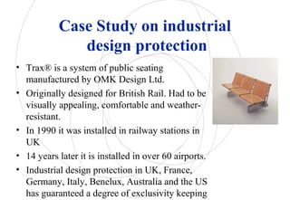 Case Study on industrial
design protection
• Trax® is a system of public seating
manufactured by OMK Design Ltd.
• Originally designed for British Rail. Had to be
visually appealing, comfortable and weather-
resistant.
• In 1990 it was installed in railway stations in
UK
• 14 years later it is installed in over 60 airports.
• Industrial design protection in UK, France,
Germany, Italy, Benelux, Australia and the US
has guaranteed a degree of exclusivity keeping
 