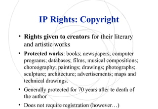 IP Rights: Copyright
• Rights given to creators for their literary
and artistic works
• Protected works: books; newspapers; computer
programs; databases; films, musical compositions;
choreography; paintings; drawings; photographs;
sculpture; architecture; advertisements; maps and
technical drawings.
• Generally protected for 70 years after te death of
the author
• Does not require registration (however…)
 