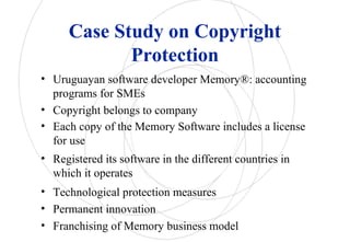 Case Study on Copyright
Protection
• Uruguayan software developer Memory®: accounting
programs for SMEs
• Copyright belongs to company
• Each copy of the Memory Software includes a license
for use
• Registered its software in the different countries in
which it operates
• Technological protection measures
• Permanent innovation
• Franchising of Memory business model
 