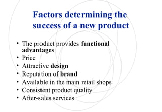 Factors determining the
success of a new product
• The product provides functional
advantages
• Price
• Attractive design
• Reputation of brand
• Available in the main retail shops
• Consistent product quality
• After-sales services
 
