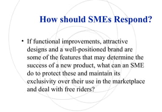 How should SMEs Respond?
• If functional improvements, attractive
designs and a well-positioned brand are
some of the features that may determine the
success of a new product, what can an SME
do to protect these and maintain its
exclusivity over their use in the marketplace
and deal with free riders?
 