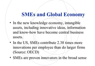 SMEs and Global Economy
• In the new knowledge economy, intangible
assets, including innovative ideas, information
and know-how have become central business
assets.
• In the US, SMEs contribute 2.38 times more
innovations per employee than do larger firms
(Source: OECD)
• SMEs are proven innovators in the broad sense
 