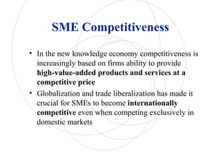 SME Competitiveness
• In the new knowledge economy competitiveness is
increasingly based on firms ability to provide
high-value-added products and services at a
competitive price
• Globalization and trade liberalization has made it
crucial for SMEs to become internationally
competitive even when competing exclusively in
domestic markets
 