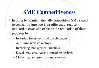 SME Competitiveness
• In order to be internationally competitive SMEs need
to constantly improve their efficiency, reduce
production costs and enhance the reputation of their
products by:
– Investing in research and development
– Acquiring new technology
– Improving management practices
– Developing creative and appealing designs
– Marketing their products and services
 
