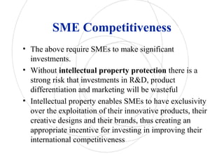 SME Competitiveness
• The above require SMEs to make significant
investments.
• Without intellectual property protection there is a
strong risk that investments in R&D, product
differentiation and marketing will be wasteful
• Intellectual property enables SMEs to have exclusivity
over the exploitation of their innovative products, their
creative designs and their brands, thus creating an
appropriate incentive for investing in improving their
international competitiveness
 