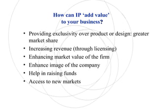 How can IP ‘add value’
to your business??
• Providing exclusivity over product or design: greater
market share
• Increasing revenue (through licensing)
• Enhancing market value of the firm
• Enhance image of the company
• Help in raising funds
• Access to new markets
 