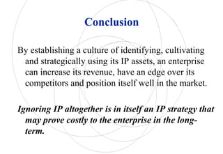 Conclusion
By establishing a culture of identifying, cultivating
and strategically using its IP assets, an enterprise
can increase its revenue, have an edge over its
competitors and position itself well in the market.
Ignoring IP altogether is in itself an IP strategy that
may prove costly to the enterprise in the long-
term.
 
