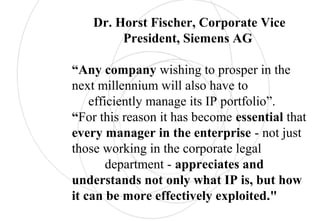 Dr. Horst Fischer, Corporate Vice
President, Siemens AG
“Any company wishing to prosper in the
next millennium will also have to
efficiently manage its IP portfolio”.
“For this reason it has become essential that
every manager in the enterprise - not just
those working in the corporate legal
department - appreciates and
understands not only what IP is, but how
it can be more effectively exploited."
 