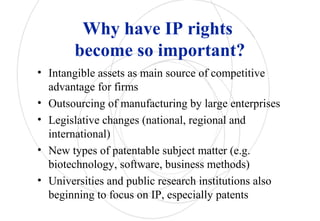 Why have IP rights
become so important?
• Intangible assets as main source of competitive
advantage for firms
• Outsourcing of manufacturing by large enterprises
• Legislative changes (national, regional and
international)
• New types of patentable subject matter (e.g.
biotechnology, software, business methods)
• Universities and public research institutions also
beginning to focus on IP, especially patents
 