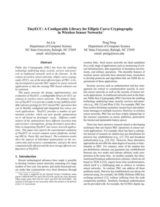 TinyECC: A Conﬁgurable Library for Elliptic Curve Cryptography
in Wireless Sensor Networks∗
An Liu
Department of Computer Science
NC State University, Raleigh, NC 27695
email: aliu3@ncsu.edu
Peng Ning
Department of Computer Science
NC State University, Raleigh, NC 27695
email: pning@ncsu.edu
Abstract
Public Key Cryptography (PKC) has been the enabling
technology underlying many security services and proto-
cols in traditional networks such as the Internet. In the
context of wireless sensor networks, elliptic curve cryptog-
raphy (ECC), one of the most efﬁcient types of PKC, is be-
ing investigated to provide PKC support in sensor network
applications so that the existing PKC-based solutions can
be exploited.
This paper presents the design, implementation, and
evaluation of TinyECC, a conﬁgurable library for ECC op-
erations in wireless sensor networks. The primary objec-
tive of TinyECC is to provide a ready-to-use, publicly avail-
able software package for ECC-based PKC operations that
can be ﬂexibly conﬁgured and integrated into sensor net-
work applications. TinyECC provides a number of opti-
mization switches, which can turn speciﬁc optimizations
on or off based on developers’ needs. Different combi-
nations of the optimizations have different execution time
and resource consumptions, giving developers great ﬂexi-
bility in integrating TinyECC into sensor network applica-
tions. This paper also reports the experimental evaluation
of TinyECC on several common sensor platforms, includ-
ing MICAz, Tmote Sky, and Imote2. The evaluation results
show the impacts of individual optimizations on the exe-
cution time and resource consumptions, and give the most
computationallyefﬁcient and the most storage efﬁcient con-
ﬁguration of TinyECC.
1. Introduction
Recent technological advances have made it possible
to develop wireless sensor networks consisting of a large
number of low-cost, low-power, and multi-functional sen-
sor nodes that communicate over short distances through
∗This work is supported by the National Science Foundation under
grants CAREER-0447761 and CNS-0721424, and by the Army Research
Ofﬁce under grants W911NF-05-1-0247 and W911NF-04-D-0003. The
contents of this paper do not necessarily reﬂect the position or the policies
of the U.S. Government.
wireless links. Such sensor networks are ideal candidates
for a wide range of applications such as monitoring of crit-
ical infrastructures, data acquisition in hazardous environ-
ments, and military operations. The desirable features of
wireless sensor networks have attracted many researchers
to develop protocols and algorithms that can fulﬁll the re-
quirements of these applications.
Security services such as authentication and key man-
agement are critical to communication security in wire-
less sensor networks as well as the security of sensor net-
work applications. In traditional networks such as the Inter-
net, Public Key Cryptography (PKC) has been the enabling
technology underlying many security services and proto-
cols (e.g., SSL [3] and IPsec [18]). For example, PKC has
been used to bootstrap symmetric session keys and authen-
ticate messages to multiple receivers. However, in wireless
sensor networks, PKC has not been widely adopted due to
the resource constraints on sensor platforms, particularly
the limited and depleteable battery power.
There has been intensive research aimed at developing
techniques that can bypass PKC operations in sensor net-
work applications. For example, there has been a substan-
tial amount of research on random key pre-distribution for
pairwise key establishment (e.g., [13, 23]) and broadcast
authentication (e.g., [24, 25]). However, these alternative
approaches do not offer the same degree of security or func-
tionality as PKC. For instance, none of the random key
pre-distribution schemes can guarantee key establishment
between any two nodes and tolerate arbitrary node com-
promises at the same time. As another example, the afore-
mentioned broadcast authentication schemes, which are all
based on TESLA [32], require loose time synchronization,
which itself is a challenging task to achieve in wireless
sensor networks. In contrast, PKC can address all these
problems easily. Pairwise key establishment can always be
achieved using, for example, the Difﬁe-Hellman (DH) key
exchange protocol [12], without suffering from the node
compromise problem. Similarly, broadcast authentication
can be provided with, for example, the ECDSA digital sig-
 