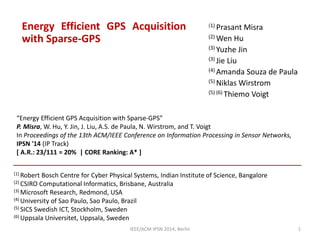 Energy Efficient GPS Acquisition
with Sparse-GPS
(1) Prasant Misra
(2) Wen Hu
(3) Yuzhe Jin
(3) Jie Liu
(4) Amanda Souza de Paula
(5) Niklas Wirstrom
(5) (6) Thiemo Voigt
(1) Robert Bosch Centre for Cyber Physical Systems, Indian Institute of Science, Bangalore
(2) CSIRO Computational Informatics, Brisbane, Australia
(3) Microsoft Research, Redmond, USA
(4) University of Sao Paulo, Sao Paulo, Brazil
(5) SICS Swedish ICT, Stockholm, Sweden
(6) Uppsala Universitet, Uppsala, Sweden
IEEE/ACM IPSN 2014, Berlin 1
“Energy Efficient GPS Acquisition with Sparse-GPS”
P. Misra, W. Hu, Y. Jin, J. Liu, A.S. de Paula, N. Wirstrom, and T. Voigt
In Proceedings of the 13th ACM/IEEE Conference on Information Processing in Sensor Networks,
IPSN '14 (IP Track)
[ A.R.: 23/111 = 20% | CORE Ranking: A* ]
 