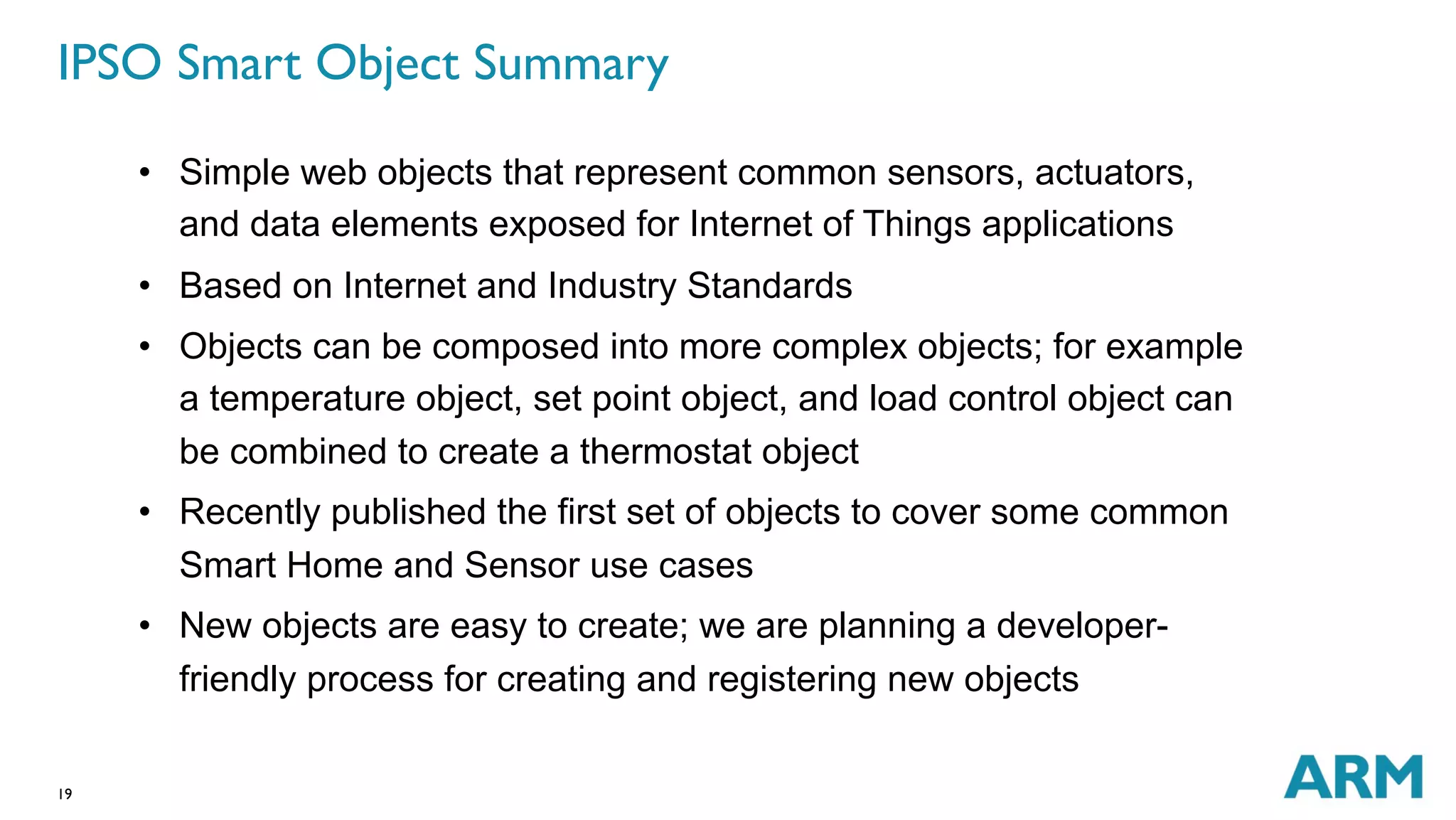 IPSO Smart Object Summary 
19 
• Simple web objects that represent common sensors, actuators, 
and data elements exposed for Internet of Things applications 
• Based on Internet and Industry Standards 
• Objects can be composed into more complex objects; for example 
a temperature object, set point object, and load control object can 
be combined to create a thermostat object 
• Recently published the first set of objects to cover some common 
Smart Home and Sensor use cases 
• New objects are easy to create; we are planning a developer-friendly 
process for creating and registering new objects 
 