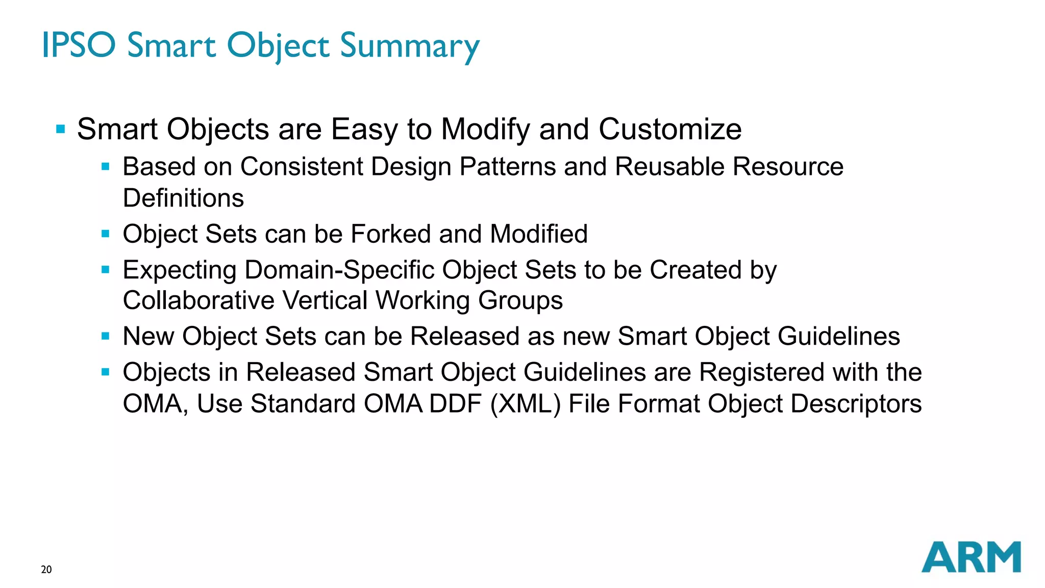 IPSO Smart Object Summary 
20 
§ Smart Objects are Easy to Modify and Customize 
§ Based on Consistent Design Patterns and Reusable Resource 
Definitions 
§ Object Sets can be Forked and Modified 
§ Expecting Domain-Specific Object Sets to be Created by 
Collaborative Vertical Working Groups 
§ New Object Sets can be Released as new Smart Object Guidelines 
§ Objects in Released Smart Object Guidelines are Registered with the 
OMA, Use Standard OMA DDF (XML) File Format Object Descriptors 
 