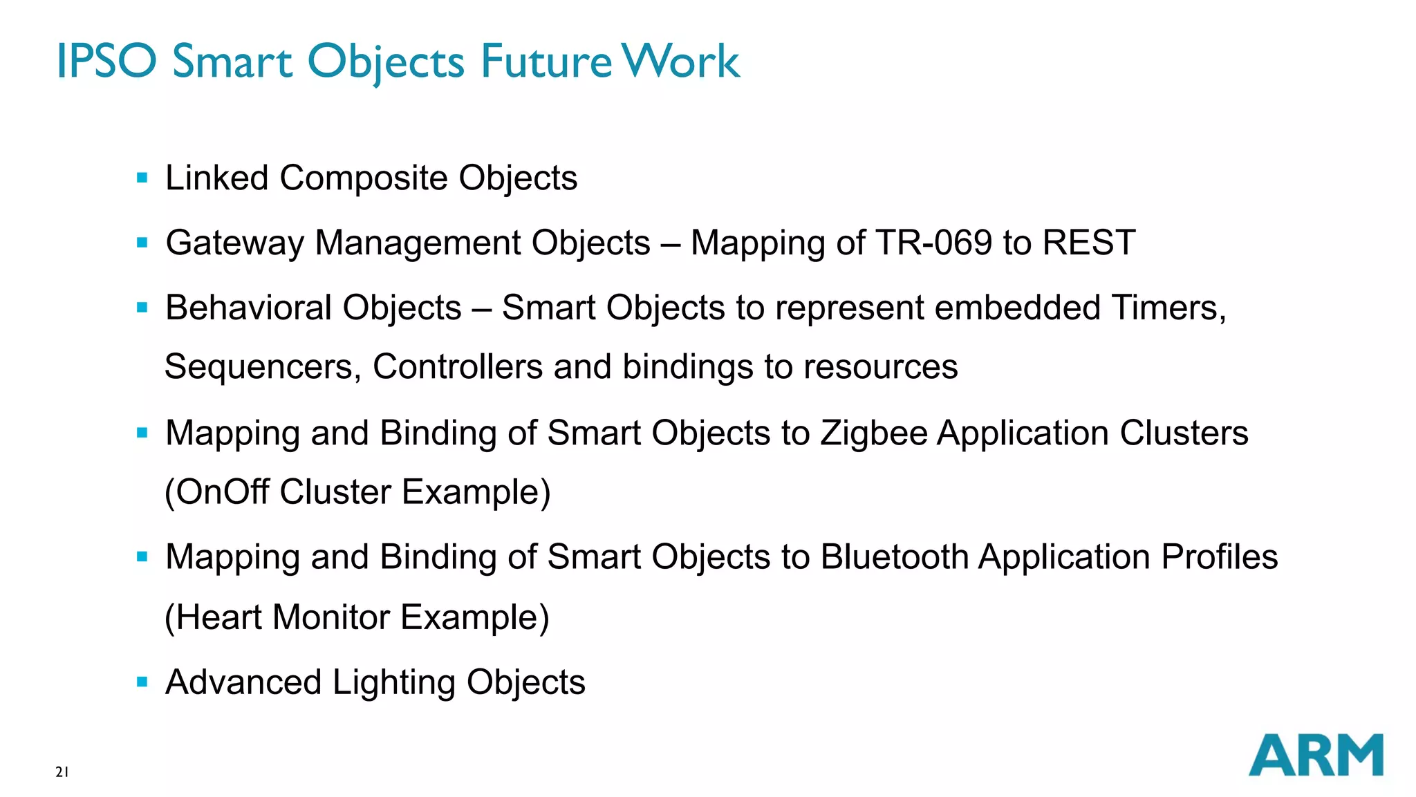 IPSO Smart Objects Future Work 
21 
§ Linked Composite Objects 
§ Gateway Management Objects – Mapping of TR-069 to REST 
§ Behavioral Objects – Smart Objects to represent embedded Timers, 
Sequencers, Controllers and bindings to resources 
§ Mapping and Binding of Smart Objects to Zigbee Application Clusters 
(OnOff Cluster Example) 
§ Mapping and Binding of Smart Objects to Bluetooth Application Profiles 
(Heart Monitor Example) 
§ Advanced Lighting Objects 
 