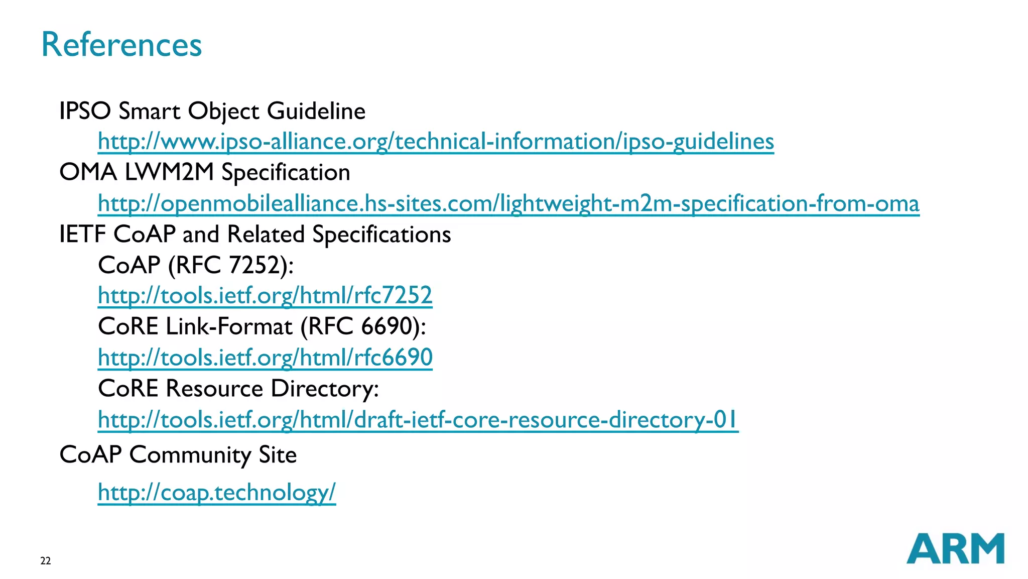 References 
IPSO Smart Object Guideline 
22 
http://www.ipso-alliance.org/technical-information/ipso-guidelines 
OMA LWM2M Specification 
http://openmobilealliance.hs-sites.com/lightweight-m2m-specification-from-oma 
IETF CoAP and Related Specifications 
CoAP (RFC 7252): 
http://tools.ietf.org/html/rfc7252 
CoRE Link-Format (RFC 6690): 
http://tools.ietf.org/html/rfc6690 
CoRE Resource Directory: 
http://tools.ietf.org/html/draft-ietf-core-resource-directory-01 
CoAP Community Site 
http://coap.technology/ 
