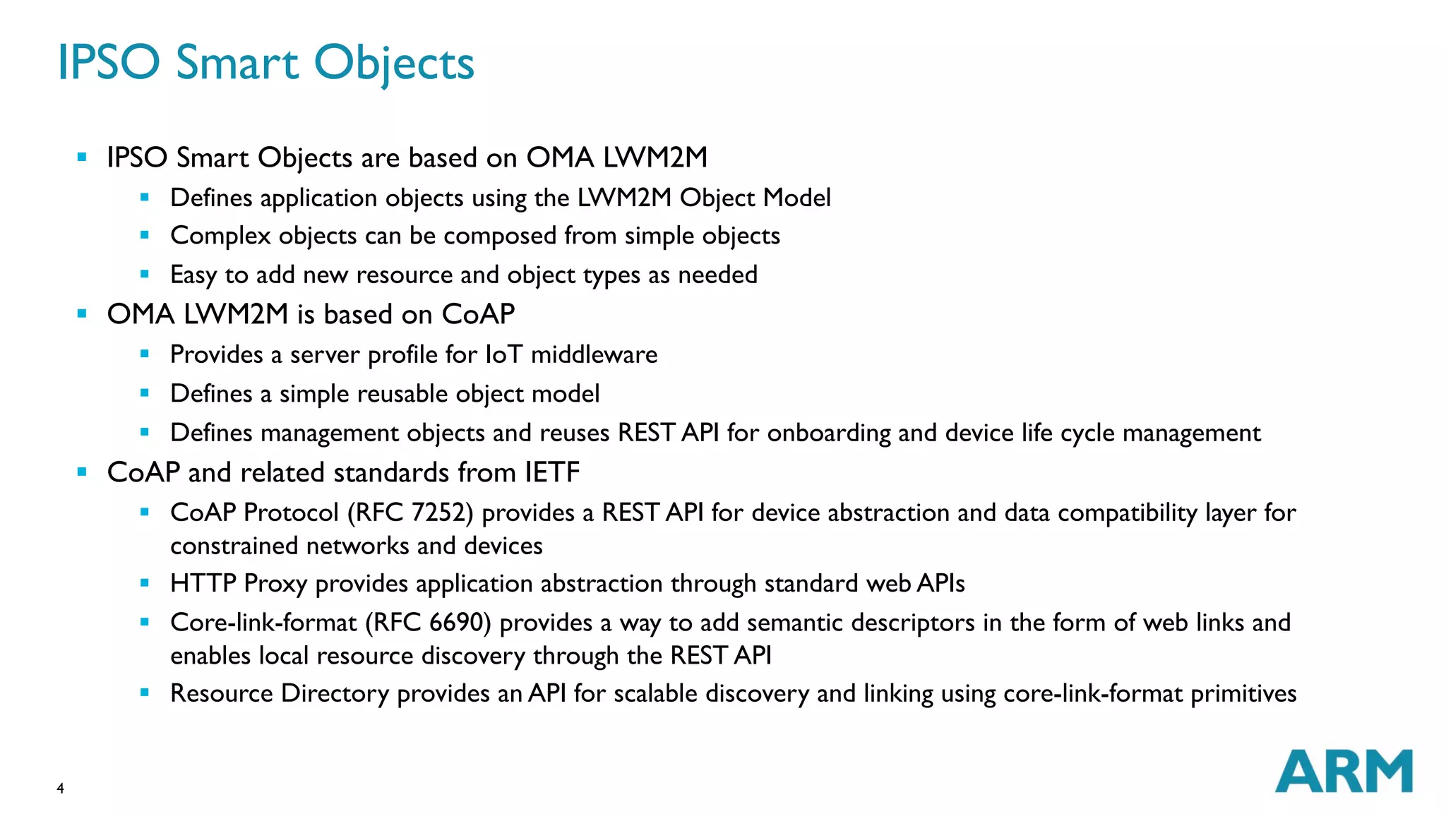 IPSO Smart Objects 
4 
§ IPSO Smart Objects are based on OMA LWM2M 
§ Defines application objects using the LWM2M Object Model 
§ Complex objects can be composed from simple objects 
§ Easy to add new resource and object types as needed 
§ OMA LWM2M is based on CoAP 
§ Provides a server profile for IoT middleware 
§ Defines a simple reusable object model 
§ Defines management objects and reuses REST API for onboarding and device life cycle management 
§ CoAP and related standards from IETF 
§ CoAP Protocol (RFC 7252) provides a REST API for device abstraction and data compatibility layer for 
constrained networks and devices 
§ HTTP Proxy provides application abstraction through standard web APIs 
§ Core-link-format (RFC 6690) provides a way to add semantic descriptors in the form of web links and 
enables local resource discovery through the REST API 
§ Resource Directory provides an API for scalable discovery and linking using core-link-format primitives 
 