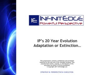 IP’s 20 Year Evolution
Adaptation or Extinction…


   This presentation contains confidential and privileged
   material for the sole use of the intended recipient. Any
    unauthorized review, copying, or distribution of this
         document by others is strictly prohibited.
              © Copyright 2011 Infinitedge LLC


    STRATEGY t PERSPECTIVE t EXECUTION
 