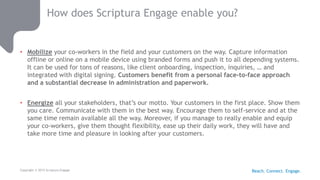 Copyright © 2015 Scriptura Engage
How does Scriptura Engage enable you?
• Mobilize your co-workers in the field and your customers on the way. Capture information
offline or online on a mobile device using branded forms and push it to all depending systems.
It can be used for tons of reasons, like client onboarding, inspection, inquiries, … and
integrated with digital signing. Customers benefit from a personal face-to-face approach
and a substantial decrease in administration and paperwork.
• Energize all your stakeholders, that’s our motto. Your customers in the first place. Show them
you care. Communicate with them in the best way. Encourage them to self-service and at the
same time remain available all the way. Moreover, if you manage to really enable and equip
your co-workers, give them thought flexibility, ease up their daily work, they will have and
take more time and pleasure in looking after your customers.
Reach. Connect. Engage.
 