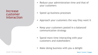 Increase
customer
interaction
Copyright © 2015 Scriptura Engage
• Reduce your administration time and that of
your customers
• Speed up business processes
• Approach your customers the way they want it
• Keep your customers posted in a balanced
communication strategy
• Spend more time interacting with your
customers and stakeholders
• Make doing business with you a delight
Reach. Connect. Engage.
 
